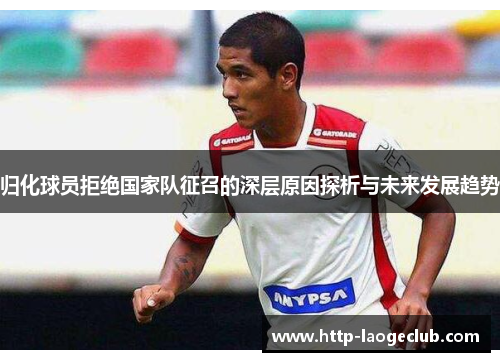 归化球员拒绝国家队征召的深层原因探析与未来发展趋势 归化球员拒绝国家队征召的深层原因探析与未来发展趋势